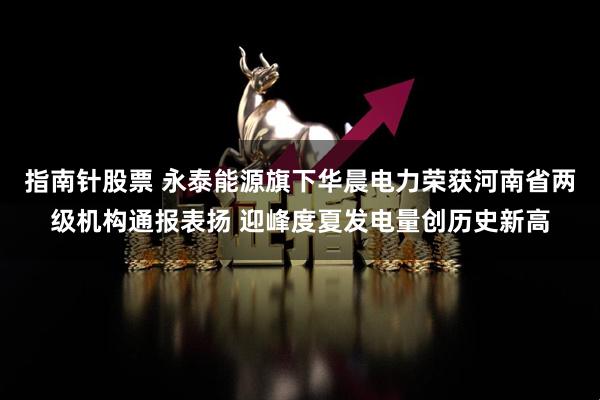 指南针股票 永泰能源旗下华晨电力荣获河南省两级机构通报表扬 迎峰度夏发电量创历史新高