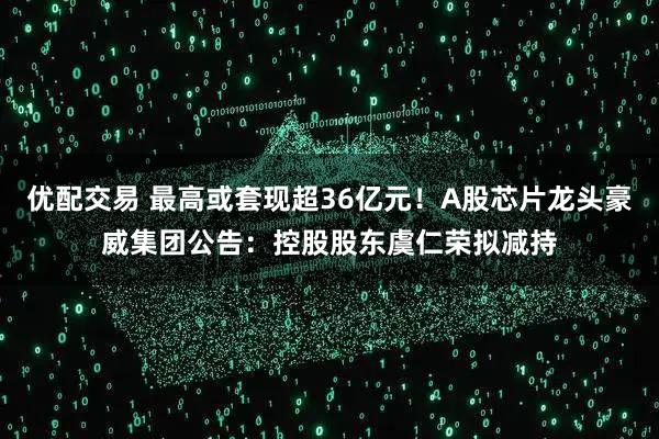 优配交易 最高或套现超36亿元！A股芯片龙头豪威集团公告：控股股东虞仁荣拟减持