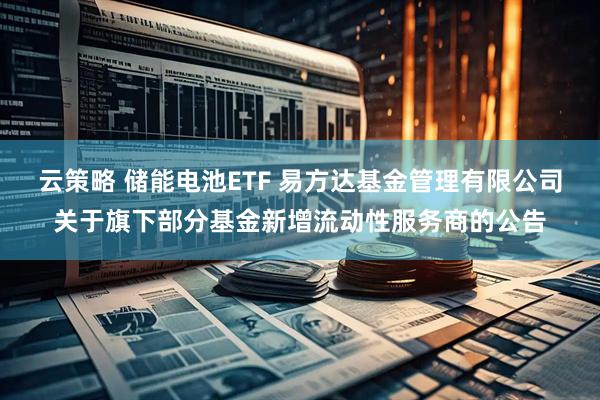 云策略 储能电池ETF 易方达基金管理有限公司关于旗下部分基金新增流动性服务商的公告