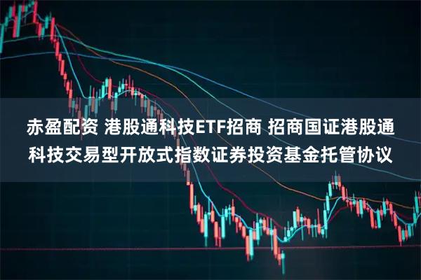赤盈配资 港股通科技ETF招商 招商国证港股通科技交易型开放式指数证券投资基金托管协议