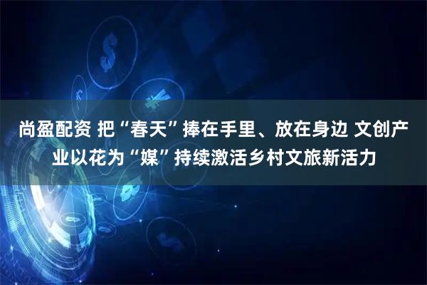 尚盈配资 把“春天”捧在手里、放在身边 文创产业以花为“媒”持续激活乡村文旅新活力