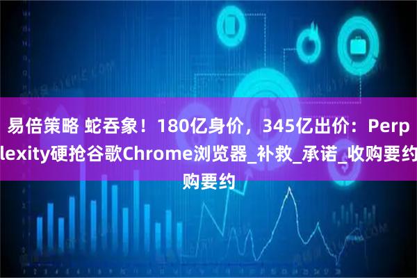 易倍策略 蛇吞象！180亿身价，345亿出价：Perplexity硬抢谷歌Chrome浏览器_补救_承诺_收购要约