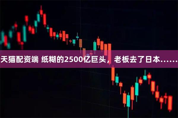 天猫配资端 纸糊的2500亿巨头，老板去了日本……