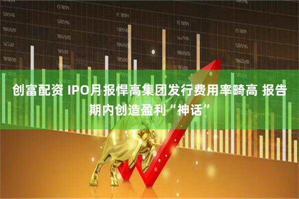 创富配资 IPO月报悍高集团发行费用率畸高 报告期内创造盈利“神话”