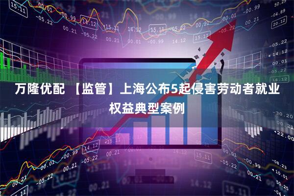 万隆优配 【监管】上海公布5起侵害劳动者就业权益典型案例