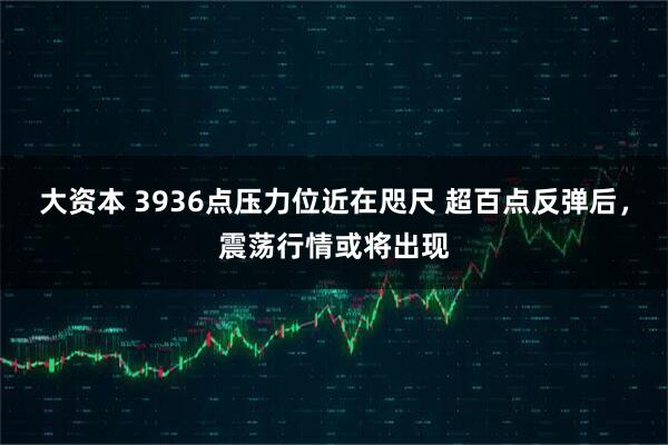 大资本 3936点压力位近在咫尺 超百点反弹后，震荡行情或将出现