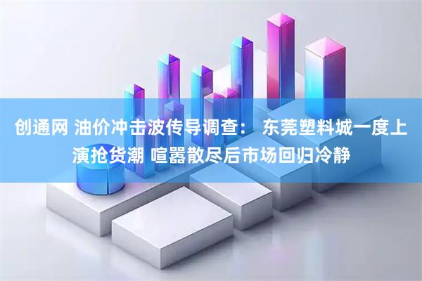 创通网 油价冲击波传导调查： 东莞塑料城一度上演抢货潮 喧嚣散尽后市场回归冷静