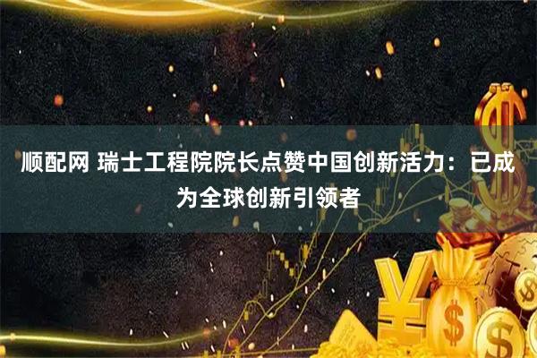 顺配网 瑞士工程院院长点赞中国创新活力:已成为全球创新引领者