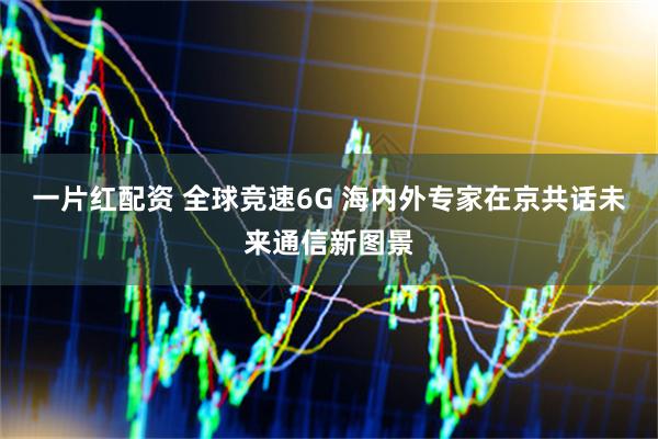 一片红配资 全球竞速6G 海内外专家在京共话未来通信新图景