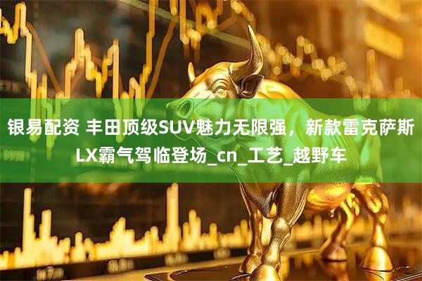 银易配资 丰田顶级SUV魅力无限强,新款雷克萨斯LX霸气驾临登场_cn_工艺_越野车